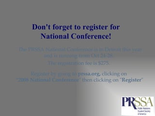 Don't forget to register for  National Conference!  The PRSSA National Conference is in Detroit this year and is running from Oct 24-28.  The registration fee is $275.  Register by going to  prssa.org,  clicking on  “ 2008 National Conference " then clicking on " Register " 