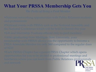 What Your PRSSA Membership Gets You The Perks of Being a Paid Member National networking opportunities with Public Relations students and professionals  National events with PRSSA such as the National Assembly and the National Conference which will be held in Detroit this year  Job and Internship Positions offered only to paid members  After graduating from Michigan State University, your membership with PRSSA allows you the opportunity to become a PRSA Associate Member for only $60 compared to the regular dues of $225  Each PRSSA Chapter has a parent PRSA Chapter which opens opportunities for you to be invited to professional meetings and luncheons where you can learn from Public Relations professionals and network  