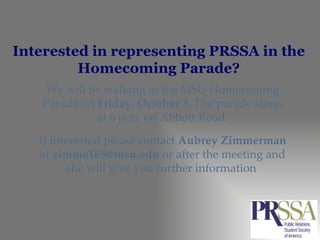 Interested in representing PRSSA in the Homecoming Parade? We will be walking in the MSU Homecoming Parade on  Friday, October 3 . The parade starts at 6 p.m. on Abbott Road. If interested please contact  Aubrey Zimmerman  at  [email_address]  or after the meeting and she will give you further information  