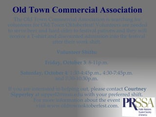 Old Town Commercial Association The Old Town Commercial Association is searching for volunteers for Old Town Oktoberfest! Volunteers are needed to serve beer and hard cider to festival patrons and they will receive a T-shirt and discounted admission into the festival after their work shift.  Volunteer Shifts:  Friday, October 3 : 8-11p.m.  Saturday, October 4 : 1:30-4:45p.m., 4:30-7:45p.m.  and 7:30-10:30p.m.  If you are interested in helping out, please contact  Courtney Sipperley  at sipperl2@msu.edu with your preferred shift.  For more information about the event  visit www.oldtownoktoberfest.com. 