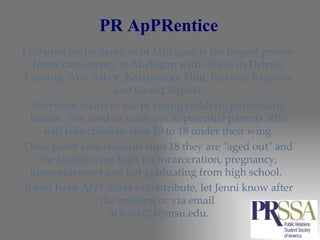 PR ApPRentice Lutheran Social Services of Michigan is the largest private foster care agency in Michigan with offices in Detroit, Lansing, Ann Arbor, Kalamazoo, Flint, Jackson, Saginaw and Grand Rapids. Everyone wants to adopt young children, particularly babies.  We need to reach out to potential parents who will take children ages 10 to 18 under their wing. Once foster care students turn 18 they are "aged out" and the statistics are high for incarceration, pregnancy, unemployment and not graduating from high school.  If you have ANY ideas to contribute, let Jenni know after the meeting or via email  at lewisj21@msu.edu. 