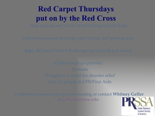 Red Carpet Thursdays  put on by the Red Cross  Help raise money for the Mid-Michigan Food Bank  Volunteers needed to set-up, take tickets, and greet guests.  Sept. 18  from 5-7pm @ Nuthouse Sports Grill in Lansing  $2,000 raised can provide:  10 meals  30 nights @ a motel for disaster relief  train 67 people in CPR/First Aide  If interested please sign up after meeting or contact  Whitney Geller  at  [email_address]   