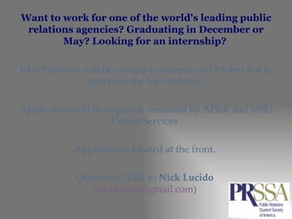 Want to work for one of the world's leading public relations agencies? Graduating in December or May? Looking for an internship?  John Edelman will be coming to campus on October 3rd to interview the top students.  Application will be required; reviewed by APRR and MSU Career Services  Applications located at the front.  Questions? Talk to  Nick Lucido   ( [email_address] )  