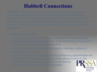 Hubbell Connections Mission:  “The mission of the professional relations program is to ensure our members receive the real-world experience needed to succeed as professional and ethical public relations practitioners, by providing a public relations environment in which members can deliver quality services and build positive relationships with clients and the community.”  Goals and Core Values Create an environment of learning that allows students to gain practical public relations experience while maintaining their course work and other extra-curricular activities.  Allow students to grow as professionals, creating a culture of recognition and success.  Provide regular training sessions and mentoring opportunities for members, developing an awareness of the advancements in the public relations industry as well as a commitment  to the professional growth of each member. 