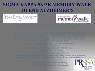 SIGMA KAPPA 5K/3K MEMORY WALK TO END ALZHEIMER’S The 2008 5K/3K Memory Walk to End Alzheimer's is presented by the Alzheimer’s Association and Sigma Kappa Sorority Come join the Ladies of Sigma Kappa, Alpha Tau Chapter of Michigan State University for the annual Memory Walk around campus. The Memory Walk campaigns to raise money and promote awareness of the Alzheimer's disease. Currently 5.2 million people are living with Alzheimer's in the United States, making it the sixth leading cause of death. Please come help fundraise and promote awareness of this devastating disease.  This year, it is 80's themed, so feel free to dress up!  When: September 21st at 12pm Where: The Rock, next to the Auditorium.  Donations of $5 or more will be entered in a drawing to win a $50 Eastwood Towne Center gift card. The 2008 Memory Walk will also feature DJ Breezy. If you are interested in participating,  e-mail Christina at capoferi@msu.edu 