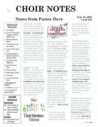 CHOIR NOTES
                                                                                                   Sept 16, 2009
                     Notes from Pastor Dave                                                           7-8:30 PM

     Rehearsal                 WELCOME TO CHOIR:                                             a barbershop quartet
     Schedule                  We extend a special wel-                                      with a mix of tradi-
                               come to those of you who                                      tional and new Christ-
1. He Reigns                   are with the choir for the                                    mas music, character
2. O For A Thousand                                                                          songs, and production
   Tongues to Sing,            ward to a new year of                                         numbers.
   HFPW, p30                   ministry serving with you
3. Blessed Be the              as leaders in worship,
  Name                         which is a high calling and    Christmas Dessert Thea-        The Broadway-style
                               wonderful privilege. May       tre - Four Tickets to          musical follows the es-
4. The Power of Je-
  sus’ Name                    the Lord help us to grow       Christmas first rehearsal      capades of an out-of-
                               in intimacy with Him, and      next Wednesday                 work family performing
5. Like A River Glori-
                               may that intimate relation-    been a long time since we      group who find them-
  ous
                               ship be reflected in the       last offered a large-scale     selves unexpectedly
6. Singing Psalms,                                                                           spending Christmas in
  Hymns & Spiritual            beauty and impact of the       dramatic musical produc-
                               music we use in worship.       tion, and two years since      a small rural town in
  Songs to God
                               Thanks for joining the jour-   we offered a Dessert           Ohio, where the entire
7. You Gave Your                                                                             family learns the impor-
   Life Away                   ney!                           Theatre presentation.
                                                              Some of you have been          tance of following
8. Let the Church
   Rise                                                       asking when we might
                               ADDING TO OUR                  tackle such a project          for their lives. By
9. Unto the King               RANKS: September is a
10. Revelation Song            great month to add new         nounce such an undertak-       turned the town upside
11. Enough                     members, and YOU are           ing for this coming Christ-    down and some of
                               our best recruiters. Choir     mas season a fully-            their own relationships
12. You’ve God His
                               is too good to just keep to    staged musical which util-
  Word
** Devotions &                                                izes a large cast with
                               wealth and invite our sing-    adult chorus and a teen        that includes beginning
Prayer**
                               ing friends to come and        choral ensemble, and           and restoring a rela-
13. Alleluia, (Althouse—Red)   get in on the music, fellow-   which conveys vintage          tionship with the Savior
14. The Power of               ship, and spiritual growth.    charm and a timeless mes-      whose birth is being
Jesus’ Name                    Pass the word! Bring in                                       celebrated.
                                                              sage. A few of you may
                               the singing army!              recall this musical that
       ANTHEM
                                                              OCEC used for our 1996        Casting for the drama cast
     SCHEDULE                                                 Dessert Theatre produc-       is nearly complete and
September                                                     tion: Four Tickets to         rehearsals are underway.
20—The Power of                                               Christmas                     Rehearsals for the adult
   Jesus’ Name                                                synopsis:                     chorus will be Wednes-
27—NO ANTHEM,                                                                               days from 8:15-9:00pm
   service music                                               Set at the turn of the       beginning Sept. 23, plus a
   only                                                        century, a captivating       rehearsal retreat at OCEC
October                                                        score blends ragtime,        on Nov. 6-
                                                               parlor music, and even       or 6 performances during
4—You Gave Your
   Life Away
 