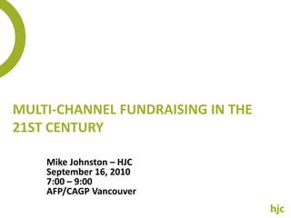 Multi-Channel Fundraising in the 21st Century  Mike Johnston – HJC September 16, 2010 7:00 – 9:00 AFP/CAGP Vancouver 