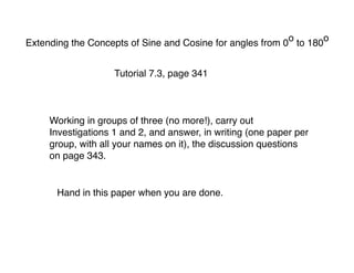 o    o
Extending the Concepts of Sine and Cosine for angles from 0 to 180


                    Tutorial 7.3, page 341



     Working in groups of three (no more!), carry out
     Investigations 1 and 2, and answer, in writing (one paper per
     group, with all your names on it), the discussion questions
     on page 343.


      Hand in this paper when you are done.
 