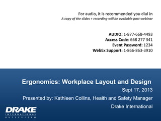 Ergonomics: Workplace Layout and Design
Sept 17, 2013
Presented by: Kathleen Collins, Health and Safety Manager
Drake International
For audio, it is recommended you dial in
A copy of the slides + recording will be available post webinar
AUDIO: 1-877-668-4493
Access Code: 668 277 341
Event Password: 1234
WebEx Support: 1-866-863-3910
 