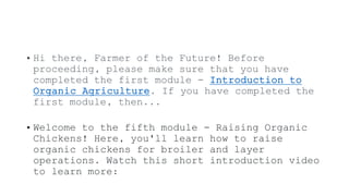 • Hi there, Farmer of the Future! Before
proceeding, please make sure that you have
completed the first module - Introduction to
Organic Agriculture. If you have completed the
first module, then...
• Welcome to the fifth module - Raising Organic
Chickens! Here, you'll learn how to raise
organic chickens for broiler and layer
operations. Watch this short introduction video
to learn more:
 