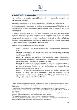 11
Δ. ΠΑΡΑΡΤΗΜΑ: Τεχνικό Υπόβαθρο
Στην περίμετρο αναφοράς περιλαμβάνονται όλες οι ελληνικές εμπορικές και
συνεταιριστικές τράπεζες.
Η αναφορά συμπληρώνεται σε επίπεδο τράπεζας και όχι ομίλου («ατομική βάση»).
Για τους σκοπούς της στοχοθεσίας, τα Μη Εξυπηρετούμενα Ανοίγματα8
(ΜΕΑ) και τα Μη
Εξυπηρετούμενα Δάνεια9
(ΜΕΔ) αναφέρονται μόνο σε εντός ισολογισμού δάνεια και
προκαταβολές.
Τα τέσσερα σημαντικά πιστωτικά ιδρύματα10
και τα τρία μεγαλύτερα από τα λιγότερο
σημαντικά πιστωτικά ιδρύματα11
υποχρεούνται να υποβάλλουν το σύνολο των εννέα
επιχειρησιακών στόχων και των βασικών δεικτών απόδοσης, ενώ τα υπόλοιπα λιγότερο
σημαντικά πιστωτικά ιδρύματα υποβάλλουν ένα περιορισμένο αριθμό επιλεγμένων
επιχειρησιακών στόχων12
και βασικών δεικτών απόδοσης.
Οι εννέα επιχειρησιακοί στόχοι είναι οι ακόλουθοι:
- Στόχος 1: Υπόλοιπο (πριν από προβλέψεις) Μη Εξυπηρετούμενων Ανοιγμάτων
(ΜΕΑ).
- Στόχος 2: Υπόλοιπο (πριν από προβλέψεις) δανείων σε καθυστέρηση μεγαλύτερη
των 90 ημερών (ΜΕΔ).
- Στόχος 3: Ανάκτηση σε μετρητά (από εισπράξεις τόκων, προμηθειών,
αποπληρωμών κεφαλαίου, διακανονισμών, ρευστοποίηση εξασφαλίσεων,
μεταβιβάσεων) ΜΕΑ προς το μέσο υπόλοιπο των ΜΕΑ.
- Στόχος 4: Υπόλοιπο δανείων με μακροπρόθεσμες ρυθμίσεις προς το σύνολο των
μη εξυπηρετούμενων δανείων και των ρυθμισμένων με μακροπρόθεσμες
ρυθμίσεις εξυπηρετούμενων δανείων.
- Στόχος 5: Υπόλοιπο μη εξυπηρετούμενων δανείων για περίοδο άνω των 720
ημερών, τα οποία δεν έχουν καταγγελθεί13
, προς το άθροισμα των μη
εξυπηρετούμενων δανείων για περίοδο άνω των 720 ημερών τα οποία δεν έχουν
καταγγελθεί και των καταγγελμένων δανείων.
8
Τα Μη Εξυπηρετούμενα Ανοίγματα (ΜΕΑ) περιλαμβάνουν δάνεια με καθυστέρηση μεγαλύτερη των 90
ημερών και δάνεια αβέβαιης είσπραξης χωρίς τη ρευστοποίηση εξασφάλισης, ανεξαρτήτως ημερών
καθυστέρησης.
9
Τα Μη Εξυπηρετούμενα Δάνεια (ΜΕΔ) περιλαμβάνουν δάνεια με καθυστέρηση άνω των 90 ημερών.
10
Τα τέσσερα σημαντικά πιστωτικά ιδρύματα είναι η Τράπεζα Πειραιώς, η Εθνική Τράπεζα, η Alpha Bank
και η Eurobank.
11
Τα τρία μεγαλύτερα από τα λιγότερο σημαντικά πιστωτικά ιδρύματα είναι η Τράπεζα Αττικής, η
Παγκρήτια Συνεταιριστική Τράπεζα και η Συνεταιριστική Τράπεζα Χανίων.
12
Συγκεκριμένα τους στόχους 1, 2, 4, 5 και 6, οι οποίοι αναλύονται στη συνέχεια.
13
Ως καταγγελμένες απαιτήσεις θεωρούνται τα δάνεια των οποίων η σύμβαση έχει καταγγελθεί από τον
δανειοδότη και η καταγγελία αυτή έχει γνωστοποιηθεί στον δανειολήπτη.
 