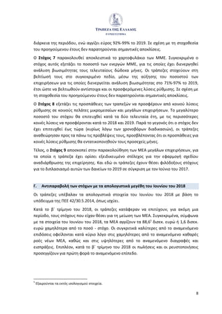 8
διάρκεια της περιόδου, ενώ αγγίζει εύρος 92%-99% το 2019. Σε σχέση με τη στοχοθεσία
του προηγούμενου έτους δεν παρατηρούνται σημαντικές αποκλίσεις.
Ο Στόχος 7 παρακολουθεί αποκλειστικά το χαρτοφυλάκιο των ΜΜΕ. Συγκεκριμένα ο
στόχος αυτός εξετάζει το ποσοστό των ενεργών ΜΜΕ, για τις οποίες έχει διενεργηθεί
ανάλυση βιωσιμότητας τους τελευταίους δώδεκα μήνες. Οι τράπεζες στοχεύουν στη
βελτίωσή τους στο συγκεκριμένο πεδίο, μέσω της αύξησης του ποσοστού των
επιχειρήσεων για τις οποίες διενεργείται ανάλυση βιωσιμότητας στο 71%-97% το 2019,
έτσι ώστε να βελτιωθούν αντίστοιχα και οι προσφερόμενες λύσεις ρύθμισης. Σε σχέση με
τη στοχοθεσία του προηγούμενου έτους δεν παρατηρούνται σημαντικές αποκλίσεις.
Ο Στόχος 8 εξετάζει τις προσπάθειες των τραπεζών να προσφέρουν από κοινού λύσεις
ρύθμισης σε κοινούς πελάτες μικρομεσαίων και μεγάλων επιχειρήσεων. Το μεγαλύτερο
ποσοστό του στόχου θα επιτευχθεί κατά τα δύο τελευταία έτη, με τις περισσότερες
κοινές λύσεις να προσφέρονται κατά το 2018 και 2019. Παρά το γεγονός ότι ο στόχος δεν
έχει επιτευχθεί έως τώρα (κυρίως λόγω των χρονοβόρων διαδικασιών), οι τράπεζες
αναθεώρησαν προς τα πάνω τις προβλέψεις τους, προσβλέποντας ότι οι προσπάθειες για
κοινές λύσεις ρύθμισης θα εντατικοποιηθούν τους προσεχείς μήνες.
Τέλος, ο Στόχος 9 αποσκοπεί στην παρακολούθηση των ΜΕΑ μεγάλων επιχειρήσεων, για
τα οποία η τράπεζα έχει ορίσει εξειδικευμένο στέλεχος για την εφαρμογή σχεδίου
αναδιάρθρωσης της επιχείρησης. Και εδώ οι τράπεζες έχουν θέσει φιλόδοξους στόχους
για το διπλασιασμό αυτών των δανείων το 2019 σε σύγκριση με τον Ιούνιο του 2017.
Γ. Αντιπαραβολή των στόχων με τα απολογιστικά μεγέθη του Ιουνίου του 2018
Οι τράπεζες υπέβαλαν τα απολογιστικά στοιχεία του Ιουνίου του 2018 με βάση το
υπόδειγμα της ΠΕE 42/30.5.2014, όπως ισχύει.
Κατά το β΄ τρίμηνο του 2018, οι τράπεζες κατάφεραν να επιτύχουν, για ακόμη μια
περίοδο, τους στόχους που είχαν θέσει για τη μείωση των ΜΕΑ. Συγκεκριμένα, σύμφωνα
με τα στοιχεία του Ιουνίου του 2018, τα ΜΕΑ αγγίζουν τα 88,65
δισεκ. ευρώ ή 1,6 δισεκ.
ευρώ χαμηλότερα από το ποσό - στόχο. Οι συγκριτικά καλύτερες από το αναμενόμενο
επιδόσεις οφείλονται κατά κύριο λόγο στις χαμηλότερες από το αναμενόμενο καθαρές
ροές νέων ΜΕΑ, καθώς και στις υψηλότερες από το αναμενόμενο διαγραφές και
εισπράξεις. Επιπλέον, κατά το β΄ τρίμηνο του 2018 οι πωλήσεις και οι ρευστοποιήσεις
προσεγγίζουν για πρώτη φορά το αναμενόμενο επίπεδο.
5
Εξαιρούνται τα εκτός ισολογισμού στοιχεία.
 