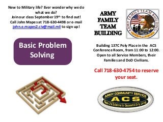 Basic Problem
Solving
Building 137C Poly Place in the ACS
Conference Room, from 11:00 to 12:00.
Open to all Service Members, their
Families and DoD Civilians.
Call 718-630-4754 to reserve
your seat.
New to Military life? Ever wonder why we do
what we do?
Join our class September 19th to find out!
Call John Mapes at 718-630-4498 or e-mail
john.e.mapes2.civ@mail.mil to sign up!
ARMY
FAMILY
TEAM
BUILDING
 