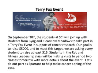 On September 30th, the students at SCI will join up with
students from Byng and Clearview Meadows to take part in
a Terry Fox Event in support of cancer research. Our goal is
to raise $5000, and to meet this target, we are asking every
student to raise at least $15. Students in the Rec and
Fitness Leadership class will be making visits to period two
classes tomorrow with more details about the event. Let’s
do our part as Spartans to help make cancer a thing of the
past.
Terry Fox Event
 