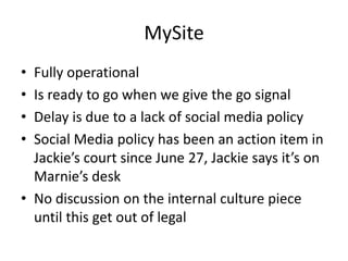 MySite
• Fully operational
• Is ready to go when we give the go signal
• Delay is due to a lack of social media policy
• Social Media policy has been an action item in
  Jackie’s court since June 27, Jackie says it’s on
  Marnie’s desk
• No discussion on the internal culture piece
  until this get out of legal
 