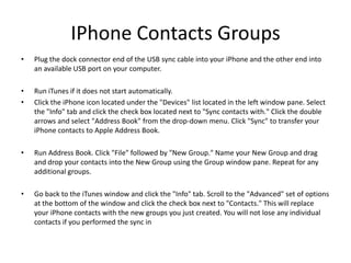 IPhone Contacts Groups
•   Plug the dock connector end of the USB sync cable into your iPhone and the other end into
    an available USB port on your computer.

•   Run iTunes if it does not start automatically.
•   Click the iPhone icon located under the "Devices" list located in the left window pane. Select
    the "Info" tab and click the check box located next to "Sync contacts with." Click the double
    arrows and select "Address Book" from the drop-down menu. Click "Sync" to transfer your
    iPhone contacts to Apple Address Book.

•   Run Address Book. Click "File" followed by "New Group." Name your New Group and drag
    and drop your contacts into the New Group using the Group window pane. Repeat for any
    additional groups.

•   Go back to the iTunes window and click the "Info" tab. Scroll to the "Advanced" set of options
    at the bottom of the window and click the check box next to "Contacts." This will replace
    your iPhone contacts with the new groups you just created. You will not lose any individual
    contacts if you performed the sync in
 