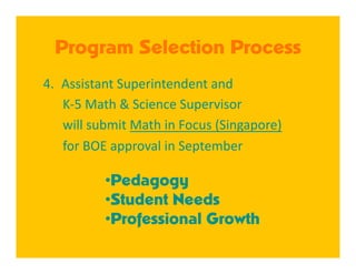 Program Selection Process
4.  Assistant Superintendent and  
      K‐5 Math & Science Supervisor  
      will submit Math in Focus (Singapore)  
      for BOE approval in September 

           • Pedagogy
           • Student Needs
           • Professional Growth
 