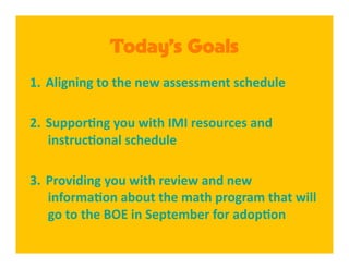 Today’s Goals
1.  Aligning to the new assessment schedule 

2.  Suppor8ng you with IMI resources and 
    instruc8onal schedule 

3.  Providing you with review and new 
    informa8on about the math program that will 
    go to the BOE in September for adop8on 
 