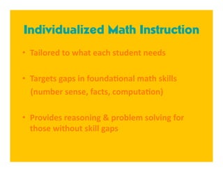 Individualized Math Instruction
•  Tailored to what each student needs 

•  Targets gaps in founda8onal math skills 
    (number sense, facts, computa8on) 

•  Provides reasoning & problem solving for 
   those without skill gaps 
 