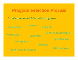 Program Selection Process
 1.  We previewed 10+ math programs 

                    Go Math 
 Everyday Math                        HSP Math 

                                         Math in Focus (Singapore) 
Primary Math            Saxon Math 
                                                    Math Connects 
        Inves4ga4ons 
                               Trailblazers 
                                                   Math Expressions 
    Sco[ Foresman EnVisions 
 