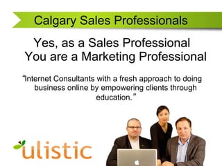 Calgary Sales Professionals Yes, as a Sales Professional You are a Marketing Professional “Internet Consultants with a fresh approach to doing business online by empowering clients through education.” 
