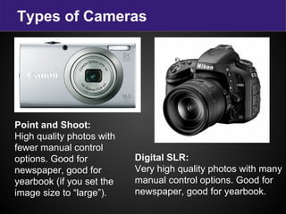 Types of Cameras
Digital SLR:
Very high quality photos with many
manual control options. Good for
newspaper, good for yearbook.
Point and Shoot:
High quality photos with
fewer manual control
options. Good for
newspaper, good for
yearbook (if you set the
image size to “large”).
 
