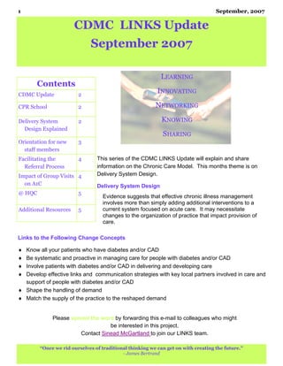1                                                                                  September, 2007

                       CDMC LINKS Update
                             September 2007

                                                           LEARNING
       Contents
CDMC Update             2
                                                          INNOVATING

CPR School              2                                NETWORKING

Delivery System         2                                  KNOWING
  Design Explained
                                                            SHARING
Orientation for new     3
  staff members
Facilitating the        4       This series of the CDMC LINKS Update will explain and share
  Referral Process              information on the Chronic Care Model. This months theme is on
Impact of Group Visits 4        Delivery System Design.
  on A1C                        Delivery System Design
@ HQC                   5
                                  Evidence suggests that effective chronic illness management
                                  involves more than simply adding additional interventions to a
Additional Resources    5         current system focused on acute care. It may necessitate
                                  changes to the organization of practice that impact provision of
                                  care.

Links to the Following Change Concepts

♦ Know all your patients who have diabetes and/or CAD
♦ Be systematic and proactive in managing care for people with diabetes and/or CAD
♦ Involve patients with diabetes and/or CAD in delivering and developing care
♦ Develop effective links and communication strategies with key local partners involved in care and
  support of people with diabetes and/or CAD
♦ Shape the handling of demand
♦ Match the supply of the practice to the reshaped demand


             Please spread the word by forwarding this e-mail to colleagues who might
                                  be interested in this project.
                       Contact Sinead McGartland to join our LINKS team.

        “Once we rid ourselves of traditional thinking we can get on with creating the future.”
                                           - James Bertrand