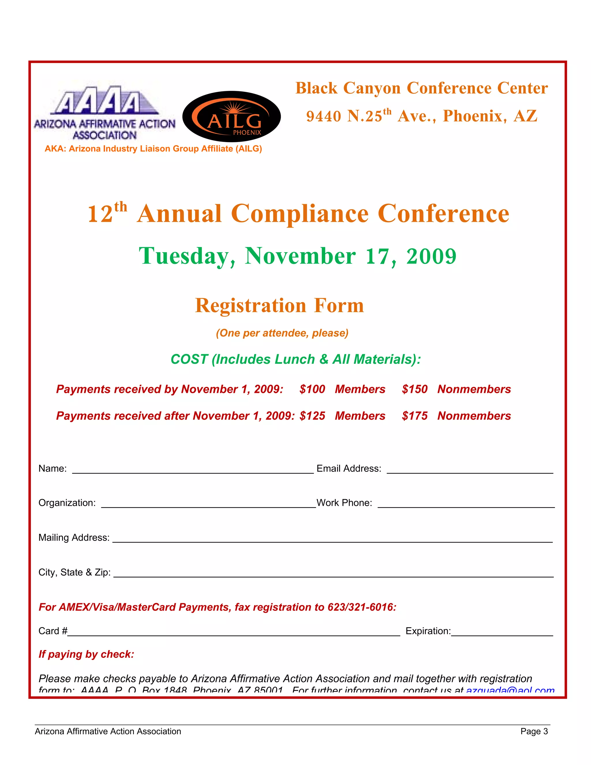 Black Canyon Conference Center
                                                            9440 N.25th Ave., Phoenix, AZ
  AKA: Arizona Industry Liaison Group Affiliate (AILG)




             12th Annual Compliance Conference
                          Tuesday, November 17, 2009
                                         Registration Form
                                           (One per attendee, please)

                                   COST (Includes Lunch & All Materials):

     Payments received by November 1, 2009:                $100 Members   $150 Nonmembers

     Payments received after November 1, 2009: $125 Members               $175 Nonmembers



Name: _____________________________________________ Email Address: _______________________________


Organization: ________________________________________Work Phone: _________________________________


Mailing Address: __________________________________________________________________________________


City, State & Zip: __________________________________________________________________________________


For AMEX/Visa/MasterCard Payments, fax registration to 623/321-6016:

Card #______________________________________________________________ Expiration:___________________

If paying by check:

Please make checks payable to Arizona Affirmative Action Association and mail together with registration
form to: AAAA, P. O. Box 1848, Phoenix, AZ 85001. For further information, contact us at azquada@aol.com


Arizona Affirmative Action Association                                                           Page 3
 