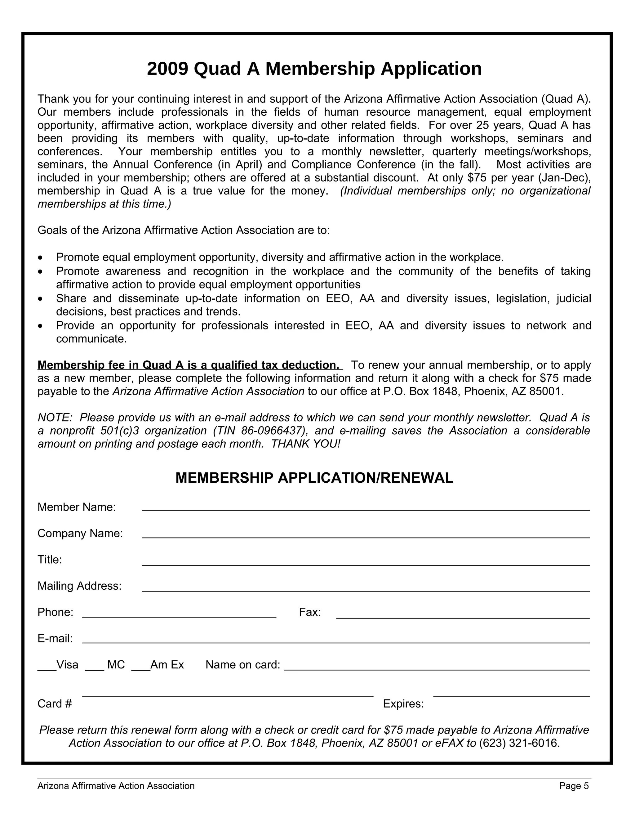 2009 Quad A Membership Application
Thank you for your continuing interest in and support of the Arizona Affirmative Action Association (Quad A).
Our members include professionals in the fields of human resource management, equal employment
opportunity, affirmative action, workplace diversity and other related fields. For over 25 years, Quad A has
been providing its members with quality, up-to-date information through workshops, seminars and
conferences. Your membership entitles you to a monthly newsletter, quarterly meetings/workshops,
seminars, the Annual Conference (in April) and Compliance Conference (in the fall). Most activities are
included in your membership; others are offered at a substantial discount. At only $75 per year (Jan-Dec),
membership in Quad A is a true value for the money. (Individual memberships only; no organizational
memberships at this time.)

Goals of the Arizona Affirmative Action Association are to:

•   Promote equal employment opportunity, diversity and affirmative action in the workplace.
•   Promote awareness and recognition in the workplace and the community of the benefits of taking
    affirmative action to provide equal employment opportunities
•   Share and disseminate up-to-date information on EEO, AA and diversity issues, legislation, judicial
    decisions, best practices and trends.
•   Provide an opportunity for professionals interested in EEO, AA and diversity issues to network and
    communicate.

Membership fee in Quad A is a qualified tax deduction. To renew your annual membership, or to apply
as a new member, please complete the following information and return it along with a check for $75 made
payable to the Arizona Affirmative Action Association to our office at P.O. Box 1848, Phoenix, AZ 85001.

NOTE: Please provide us with an e-mail address to which we can send your monthly newsletter. Quad A is
a nonprofit 501(c)3 organization (TIN 86-0966437), and e-mailing saves the Association a considerable
amount on printing and postage each month. THANK YOU!


                                 MEMBERSHIP APPLICATION/RENEWAL
Member Name:

Company Name:

Title:

Mailing Address:

Phone:                                                   Fax:

E-mail:

___Visa ___ MC ___Am Ex                  Name on card:


Card #                                                              Expires:

Please return this renewal form along with a check or credit card for $75 made payable to Arizona Affirmative
     Action Association to our office at P.O. Box 1848, Phoenix, AZ 85001 or eFAX to (623) 321-6016.


Arizona Affirmative Action Association                                                                 Page 5
 