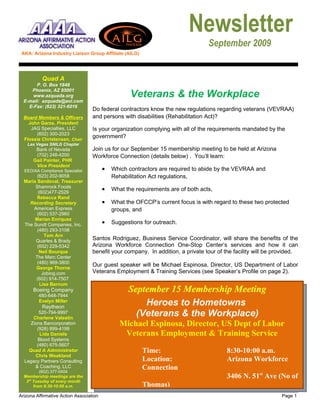 Newsletter
                                                                                  September 2009
 AKA: Arizona Industry Liaison Group Affiliate (AILG)




           Quad A
       P. O. Box 1848
     Phoenix, AZ 85001
     www.azquada.org                                Veterans & the Workplace
  E-mail: azquada@aol.com
    E-Fax: (623) 321-6016
                                   Do federal contractors know the new regulations regarding veterans (VEVRAA)
  Board Members & Officers         and persons with disabilities (Rehabilitation Act)?
    John Garza, President
     JAG Specialties, LLC          Is your organization complying with all of the requirements mandated by the
       (602) 300-2023
  Flossie Christensen, Chair
                                   government?
    Las Vegas SNILG Chapter
       Bank of Nevada              Join us for our September 15 membership meeting to be held at Arizona
       (702) 248-4200              Workforce Connection (details below) . You’ll learn:
      Gail Painter, PHR
       Vice President
  EEO/AA Compliance Specialist           •   Which contractors are required to abide by the VEVRAA and
        (623) 202-9058                       Rehabilitation Act regulations,
  Maria Sandoval, Treasurer
       Shamrock Foods
        (602)477-2529
                                         •   What the requirements are of both acts,
        Rebecca Rand
    Recording Secretary                  •   What the OFCCP’s current focus is with regard to these two protected
      American Express                       groups, and
        (602) 537-2960
       Marian Enriquez
  The Sundt Companies, Inc.              •   Suggestions for outreach.
        (480) 293-3108
           Tom Arn
       Quarles & Brady             Santos Rodriguez, Business Service Coordinator, will share the benefits of the
        (602) 229-5342             Arizona Workforce Connection One-Stop Center’s services and how it can
         Neil Bourque              benefit your company. In addition, a private tour of the facility will be provided.
       The Marc Center
        (480) 969-3800
                                   Our guest speaker will be Michael Espinosa, Director, US Department of Labor
       George Thorne
          Jobing.com               Veterans Employment & Training Services (see Speaker’s Profile on page 2).
       (602) 914-7507
         Lisa Barnum
      Boeing Company                               September 15 Membership Meeting
         480-648-7944
         Evelyn Miller
           Raytheon
                                                       Heroes to Hometowns
         520-794-9997
      Charlene Valestin
                                                     (Veterans & the Workplace)
     Zions Bancorporation                       Michael Espinosa, Director, US Dept of Labor
        (928) 899-4199
         Lida Daniels                            Veterans Employment & Training Service
        Blood Systems
        (480) 675-5607
    Quad A Administrator                                Time:                            8:30-10:00 a.m.
       Chris Weakland
  Legacy Partners Consulting                            Location:                        Arizona Workforce
       & Coaching, LLC
          (602) 377-0404
                                                        Connection
  Membership meetings are the                                                            3406 N. 51st Ave (No of
   3rd Tuesday of every month
       from 8:30-10:00 a.m.                             Thomas)
Arizona Affirmative Action Association                                                                         Page 1
 
