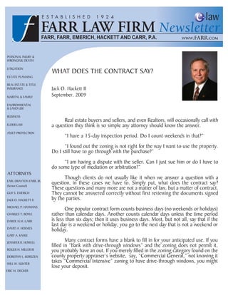 Personal Injury &
Wrongful Death

lItIgatIon
                         What Does the contract say?
estate PlannIng

real estate & tItle
Insurance                jack o. hackett II
MarItal & faMIly         september, 2009
envIronMental
& lanD use

BusIness
                               real estate buyers and sellers, and even realtors, will occasionally call with
elDer laW                a question they think is so simple any attorney should know the answer.
asset ProtectIon
                               “I have a 15-day inspection period. Do I count weekends in that?”
                               “I found out the zoning is not right for the way I want to use the property.
                         Do I still have to go through with the purchase?”
                              “I am having a dispute with the seller. can I just sue him or do I have to
                         do some type of mediation or arbitration?”
attorneys
                               though clients do not usually like it when we answer a question with a
earl Drayton farr, jr.
(senior counsel)
                         question, in these cases we have to. simply put, what does the contract say?
                         these questions and many more are not a matter of law, but a matter of contract.
guy s. eMerIch           they cannot be answered correctly without first reviewing the documents signed
jacK o. hacKett II       by the parties.
MIchael P. hayMans
                                one popular contract form counts business days (no weekends or holidays)
charles t. Boyle         rather than calendar days. another counts calendar days unless the time period
Darol h.M. carr          is less than six days; then it uses business days. Most, but not all, say that if the
                         last day is a weekend or holiday, you go to the next day that is not a weekend or
DavID a. holMes
                         holiday.
gary a. Kahle

jennIfer r. hoWell
                                 Many contract forms have a blank to fill in for your anticipated use. If you
                         filled in “bank with drive-through windows” and the zoning does not permit it,
roger h. MIller III      you probably have an out. If you merely filled in the zoning category found on the
Dorothy l. KorsZen       county property appraiser’s website, say, “commercial general,” not knowing it
WIll W. sunter
                         takes “commercial Intensive” zoning to have drive-through windows, you might
                         lose your deposit.
erIc M. DecKer
 