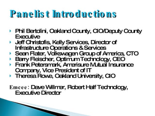 Panelist Introductions Phil Bertolini, Oakland County, CIO/Deputy County Executive Jeff Christofis, Kelly Services, Director of Infrastructure Operations & Services Sean Flater, Volkswagen Group of America, CTO Barry Fleischer, Optimum Technology, CEO Frank Petersmark, Amerisure Mutual Insurance Company, Vice President of IT Theresa Rowe, Oakland University, CIO Emcee:  Dave Willmer, Robert Half Technology, Executive Director 