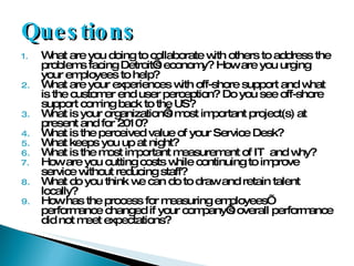 Questions What are you doing to collaborate with others to address the problems facing Detroit’s economy? How are you urging your employees to help? What are your experiences with off-shore support and what is the customer end user perception? Do you see off-shore support coming back to the US? What is your organization’s most important project(s) at present and for 2010? What is the perceived value of your Service Desk? What keeps you up at night? What is the most important measurement of IT  and why? How are you cutting costs while continuing to improve service without reducing staff? What do you think we can do to draw and retain talent locally? How has the process for measuring employees’ performance changed if your company’s overall performance did not meet expectations? 