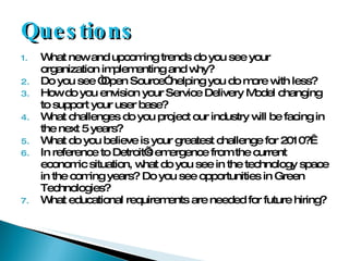 Questions What new and upcoming trends do you see your organization implementing and why? Do you see “Open Source” helping you do more with less? How do you envision your Service Delivery Model changing to support your user base? What challenges do you project our industry will be facing in the next 5 years? What do you believe is your greatest challenge for 2010?  In reference to Detroit’s emergence from the current economic situation, what do you see in the technology space in the coming years? Do you see opportunities in Green Technologies? What educational requirements are needed for future hiring? 