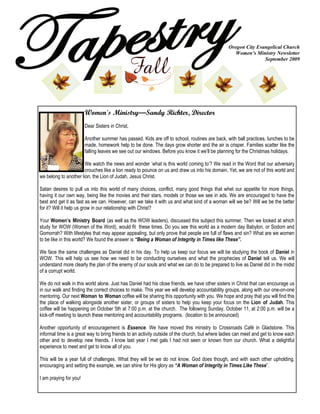 Oregon City Evangelical Church
                                                                                                   Women’s Ministry Newsletter
                                                                                                               September 2009




                        Women's Ministry—Sandy Richter, Director
                        Dear Sisters in Christ,

                        Another summer has passed. Kids are off to school, routines are back, with ball practices, lunches to be
                        made, homework help to be done. The days grow shorter and the air is crisper. Families scatter like the
                        falling leaves we see out our windows. Before you know it we’ll be planning for the Christmas holidays.

                       We watch the news and wonder ‘what is this world coming to’? We read in the Word that our adversary
                       crouches like a lion ready to pounce on us and draw us into his domain. Yet, we are not of this world and
we belong to another lion, the Lion of Judah, Jesus Christ.

Satan desires to pull us into this world of many choices, conflict, many good things that whet our appetite for more things,
having it our own way, being like the movies and their stars, models or those we see in ads. We are encouraged to have the
best and get it as fast as we can. However, can we take it with us and what kind of a woman will we be? Will we be the better
for it? Will it help us grow in our relationship with Christ?

Your Women’s Ministry Board (as well as the WOW leaders), discussed this subject this summer. Then we looked at which
study for WOW (Women of the Word), would fit these times. Do you see this world as a modern day Babylon, or Sodom and
Gomorrah? With lifestyles that may appear appealing, but only prove that people are full of flaws and sin? What are we women
to be like in this world? We found the answer is “Being a Woman of Integrity in Times like These”.

We face the same challenges as Daniel did in his day. To help us keep our focus we will be studying the book of Daniel in
WOW. This will help us see how we need to be conducting ourselves and what the prophecies of Daniel tell us. We will
understand more clearly the plan of the enemy of our souls and what we can do to be prepared to live as Daniel did in the midst
of a corrupt world.

We do not walk in this world alone. Just has Daniel had his close friends, we have other sisters in Christ that can encourage us
in our walk and finding the correct choices to make. This year we will develop accountability groups, along with our one-on-one
mentoring. Our next Woman to Woman coffee will be sharing this opportunity with you. We hope and pray that you will find this
the place of walking alongside another sister, or groups of sisters to help you keep your focus on the Lion of Judah. This
coffee will be happening on October 5th at 7:00 p.m. at the church. The following Sunday, October 11, at 2:00 p.m. will be a
kick-off meeting to launch these mentoring and accountability programs. (location to be announced)

Another opportunity of encouragement is Essence. We have moved this ministry to Crossroads Café in Gladstone. This
informal time is a great way to bring friends to an activity outside of the church, but where ladies can meet and get to know each
other and to develop new friends. I know last year I met gals I had not seen or known from our church. What a delightful
experience to meet and get to know all of you.

This will be a year full of challenges. What they will be we do not know. God does though, and with each other upholding,
encouraging and setting the example, we can shine for His glory as “A Woman of Integrity in Times Like These”.

I am praying for you!
 