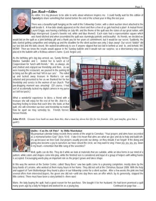 Page 2
                   Jan Reed—Editor
                   As editor, it is my pleasure to be able to write about whatever inspires me. I could hardly wait for this edition of
                   Tapestry to share something that started before the end of the school year in May this last year.

                     There was a beautiful quilt hanging on the wall of the Fellowship Center, with a silent auction sheet attached to the
                     wall beside it. A few bids slowly appeared on the sheet and then a few of us gals hatched a plan! A mutual friend,
                     Laurel Griggs, was having a birthday on July 4th, and the theme of the quilt was the states of our great nation, with
                     flags interspersed. (Laurel’s favorite red, white and blue theme!) Each state had a representative square which
                     was hand stitched and when assembled the quilt was stunningly patriotic and beautiful. As friends, we decided we
would bid on the quilt as a joint birthday gift and a thank you for her years of commitment, but it would be our secret. Suddenly, the
bids started getting competitive and ramping up and the deadline for the silent auction was only 2 days away! Our secret “bidder” did
our last bid and the bids closed. We waited breathlessly to see if anyone slipped that last bid in behind us and lo, and behold, WE
WON!! Then we knew the results would appear in the Sunday bulletin and it would ruin our surprise, so a diversionary story was
placed in the bulletin with a fictitious winner’s name. (Lord, forgive us!)

As the birthday girl’s big day arrived, we, Sandy Richter,
Marilee Swindler and I, invited her to lunch at Lil’
Cooperstown for “lunch with friends.” We, as always, ate
and chatted and enjoyed our friendship and then, as we
were leaving the restaurant, we paused in the parking lot
to bring out the gifts we had “left in our cars”. The rolled
up and tucked away treasure in Marilee’s car was
unfurled and presented to her as we thanked her for her
friendship and service to the women of our church. That
jaw-dropping moment was amazing! (Of course, I had
sort of accidentally tucked my digital camera in my purse
as I left for lunch.)

What a wonderful experience to bless a friend with a
treasure she will enjoy for the rest of her life. And it’s a
touching feeling to know that each time she looks at that
quilt, she will remember our love and friendship no matter
how far apart we may someday be. Friends forever,
forever friends.

John 15:13: Greater love hath no man than this, that a man lay down his life for his friends. (Or, just maybe, give her a
quilt!)


                   Quilts—Can Do All This? by Hilla Matchukat
                   My perpetual calendar today records these words of the angel to Cornelius: “Your prayers and alms have ascended
                   as a memorial before God.” (Acts 10:4) I take it to mean that alms are what we give and do to help and build oth-
                   ers up because we love God. Our prayers usually precede our doing—or they should, if we forgot! If the doing and
                   giving also become a joy to ourselves we have closed the circle, we may want to sing: I have joy, joy, joy, joy, down
                   in my heart—remember that little song of the seventies?

                   Well, quilts can do this. They do it while we look at materials that are suitable, while an idea forms in our mind of a
pattern, while colors and shapes come into play, while the finished size is considered and input of a group of helpers with willing hands
is accepted. Encouraging words play an important role as the project grows and takes shape.

In this way the women at the Senior Center, called “Busy Bees” saw two quilts come to a pleasing completion, mostly done by the
busy hands of Lorraine, who worked at them many hours in her home. They did not sell at the Christmas Bazaar 2008. With the help
and support of Tami Wattenbarger they found a place in our fellowship center for a silent auction. After a few weeks the pink one had
several offers from interested buyers, the green one did not—until one day there was an offer which, by its generosity, stopped the
little contest. There must have been a story behind it—there was!

Marie, the lady buying the quilt, had a good reason for her purchase. She bought it for her husband. He had been promised a quilt
many years ago by a lady he helped and worked for as a young boy.                                    Continued on page four…...
 