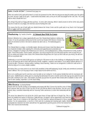 Page 4

Quilts—Can Do All This? Continued from page two

When she worked at the quilt and he liked it so much she promised it to him. After the lady passed away his mother gave the quilt to
his sister, because “quilts are for girls”. I understand it had similar colors as the one his wife now bought for him. She said, “The Lord
told me what I should offer for it.”

We all hope they both are happy with their purchase. It comes with a blessing. When I called Lorraine to tell her of the story and its
outcome it made her very happy. She had had a week of hurting from a fall.

The money from the sale of both quilts was divided between the Senior Center and the youth work in our church. Isn’t God good?
Who on earth could have planned this?


Fundraising:         By Sandra Schaeffer A Chinook Run With No Limits

Women’s Ministries has a unique opportunity this year. Our Chinook Book fundraiser starting Sep-
tember 14 has the potential to defray much of the cost for our October 2010 Women’s Retreat. Our
goal is for all women of OCEC that want to attend to be able to do so. The fundraising goal is
$5,000.

The Chinook Book is a unique, eco-friendly coupon, directory and resource book that allows you to
save hundreds of dollars while exploring the community and supporting local sustainable busi-
nesses. Categories of savings in the Portland area are: Grocery, Grocery Manufacturers, Dining, Entertainment & Family, Health &
Style, Travel & Recreation, Yard & Garden, and Home. You may recoup the $20 cost of the book and then some on your first use.
We are asking each family to take a look at the Chinook Book and purchase one if you see that it will save you money. We will earn
50% on every book sold.

Additionally, to reach this bold $5,000 goal we are looking for 100 women to take on the challenge of selling/buying five books. Once
you see the book you will see that it will sell itself to friends, neighbors, coworkers and relatives. Local college students will love it. It
is great for gifts—Christmas, stocking stuffers, birthdays, house warming…Books are on consignment, so what isn’t sold can be re-
turned as long as it is in clean sellable condition.

We believe there are many women in our church who would like to help with fundraising, but job, family and commitment constraints
make it difficult. This is an easy way to make a major impact for the women of OCEC.

We’ve set a worthy goal, but let’s also have some fun while we are reeling it in. So the woman (family) that sells the most books will
win a prize. Additional prizes will be given in a drawing that will include the names of all the women who sign up and submit the order
form with a minimum of five sales. That includes any books you purchase for yourself. More details will be available in a flyer at the
start of sales Sunday, September 13 in the church lobby.


Rita Cosenza,          by Sandy Richter
Anyone who has had the privilege of worshipping and praying with Rita Cosenza has had the sense of sitting
near someone who sits close to God. Her love for the Lord and His Word is truly infectious. She has such a
patient, deep, committed relationship with her Heavenly Father and desires to share that relationship with oth-
ers.

This desire has allowed her to be led by the Lord to open House of Hope right here in Oregon City. This is a
home for troubled teen women, to find peace, godly direction, acceptance and an opportunity to turn their lives
around. Those of us in Women of the Word have seen first hand the spiritual development of these young
women. For one young woman, a new life in Christ and she is growing and maturing quite rapidly. Another
young lady has returned to her home and will have the opportunity to put into practice all she has learned from
Rita’s wise counsel and mentorship.
                                                                                     Continued on page five……...
 