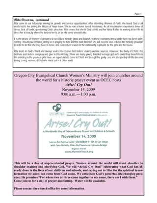 Page 5

Rita Cosenza, continued
Rita came to our fellowship looking for growth and service opportunities. After attending Women of Faith, she heard God’s call
which led to her joining the House of Hope team. She is now a home based missionary. As all missionaries experience times of
stress, lack of funds, questioning God’s direction, Rita knows that she is God’s child and her Abba Father is working in her life to
direct her to exactly where He desires her to be as His lovely servant/child.

It is the desire of Women’s Ministries to see Rita’s ministry grow and flourish. In these economic times funds have not been forth-
coming. Would you consider joining us in praying for Rita and the next direction she will need to take to keep this ministry growing?
In order to do that she may have to move, and even return to work in the community to provide for the girls and the house.

Rita trusts in God’s Word and always seeks His counsel first before seeking outside sources. However, the Body of Christ, her
brothers and sisters, can pray and give to this ministry. There are many young troubled teenage girls who could truly benefit from
this ministry as the previous girls have; an opportunity to come to Christ and through the godly care and discipleship of Rita become
loving, caring, women of God who stand out in a fallen world.




Oregon City Evangelical Church Women’s Ministry will join churches around
            the world for a historic prayer event as OCEC hosts
                              Arise! Cry Out!
                             November 14, 2009
                            9:00 a.m.—1:00 p.m.




This will be a day of unprecedented prayer. Women around the world will stand shoulder to
shoulder exalting and glorifying God. We will “Arise! Cry Out!” celebrating what God has al-
ready done in the lives of our children and schools, and crying out to Him for the spiritual trans-
formation we know can come from God alone. We anticipate God’s powerful, life-changing pres-
ence. He promises “For where two or three come together in my name, there am I with them.”
Come join us for a day of prayer and fasting. Water will be available.

Please contact the church office for more information.
 