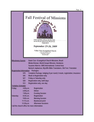 Page 6




Missionary Guests:      Dawn Cox—Evangelical Church Missions, Brazil
                        Minda Kleman, World Gospel Mission, Honduras
                        Suzanne Warren, OMS International, Central Asia
                        Nartach Jepbarova, Wycliffe Bible Translators, Old Test. Translator
Registration Information: Packages:
                $70     Complete Package, lodging (4 per room) 2 meals, registration, insurance
                $45     Meals & Registration only
                $27     Friday or Saturday only
                $20     Registration only, both days
                $12     Registration only, one day
Tentative Schedule:
Friday          4:00 p.m.       Registration
                6:00 p.m.       Dinner
                7:00 p.m.       Evening Session
Saturday        8:30 a.m.       Registration
                9:00 a.m.       Morning Session
               11:15 a.m.       Business/Lunch
               12:30 p.m.       Afternoon Sessions
Call the church office for more information.
 