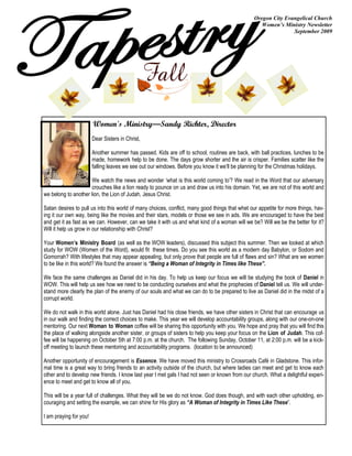 Oregon City Evangelical Church
                                                                                                   Women’s Ministry Newsletter
                                                                                                               September 2009




                        Women's Ministry—Sandy Richter, Director
                        Dear Sisters in Christ,

                        Another summer has passed. Kids are off to school, routines are back, with ball practices, lunches to be
                        made, homework help to be done. The days grow shorter and the air is crisper. Families scatter like the
                        falling leaves we see out our windows. Before you know it we‟ll be planning for the Christmas holidays.

                      We watch the news and wonder „what is this world coming to‟? We read in the Word that our adversary
                      crouches like a lion ready to pounce on us and draw us into his domain. Yet, we are not of this world and
we belong to another lion, the Lion of Judah, Jesus Christ.

Satan desires to pull us into this world of many choices, conflict, many good things that whet our appetite for more things, hav-
ing it our own way, being like the movies and their stars, models or those we see in ads. We are encouraged to have the best
and get it as fast as we can. However, can we take it with us and what kind of a woman will we be? Will we be the better for it?
Will it help us grow in our relationship with Christ?

Your Women’s Ministry Board (as well as the WOW leaders), discussed this subject this summer. Then we looked at which
study for WOW (Women of the Word), would fit these times. Do you see this world as a modern day Babylon, or Sodom and
Gomorrah? With lifestyles that may appear appealing, but only prove that people are full of flaws and sin? What are we women
to be like in this world? We found the answer is “Being a Woman of Integrity in Times like These”.

We face the same challenges as Daniel did in his day. To help us keep our focus we will be studying the book of Daniel in
WOW. This will help us see how we need to be conducting ourselves and what the prophecies of Daniel tell us. We will under-
stand more clearly the plan of the enemy of our souls and what we can do to be prepared to live as Daniel did in the midst of a
corrupt world.

We do not walk in this world alone. Just has Daniel had his close friends, we have other sisters in Christ that can encourage us
in our walk and finding the correct choices to make. This year we will develop accountability groups, along with our one-on-one
mentoring. Our next Woman to Woman coffee will be sharing this opportunity with you. We hope and pray that you will find this
the place of walking alongside another sister, or groups of sisters to help you keep your focus on the Lion of Judah. This cof-
fee will be happening on October 5th at 7:00 p.m. at the church. The following Sunday, October 11, at 2:00 p.m. will be a kick-
off meeting to launch these mentoring and accountability programs. (location to be announced)

Another opportunity of encouragement is Essence. We have moved this ministry to Crossroads Café in Gladstone. This infor-
mal time is a great way to bring friends to an activity outside of the church, but where ladies can meet and get to know each
other and to develop new friends. I know last year I met gals I had not seen or known from our church. What a delightful experi-
ence to meet and get to know all of you.

This will be a year full of challenges. What they will be we do not know. God does though, and with each other upholding, en-
couraging and setting the example, we can shine for His glory as “A Woman of Integrity in Times Like These”.

I am praying for you!
 