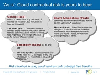‘As is’: Cloud contractual risk is yours to bear GoGrid (IaaS)  Offers “10,000% SLA”  (e. g., failure of 15 minutes will result in 1,500-minute or 25-hour service credit). The small print:   “The maximum credit during a single calendar year, for all Service features combined, is two months' Service fees, regardless of the length of Failure  or the number of occurrences.” Risks involved in using cloud services could outweigh their benefits. Salesboom (SaaS)   CRM and ERP The small print:   “Salesboom.com shall  not be liable for […]  damages of any kind whatsoever, […] regardless of any party's negligence.”  Boomi AtomSphere (PaaS)   Scheduled maintenance is excluded from its 99.99% uptime SLA calculation. The small print:   “Boomi further reserves the right to schedule additional Scheduled Maintenance on an emergency basis on twelve (12) hours’ notice, for not more  than eight hours at a time.” 