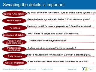 Sweating the details is important By what definition? Instance / app or whole cloud uptime SLA? Compliance to which jurisdiction? Independent or in-house? Live or periodic? Who’s responsible for backups? Clue: It’s probably you. What will it cost? How much time until data is deleted? Excluded from uptime calculation? What notice is given?  Cash or credit? Is there a payout cap? Deadline to claim? What limits in scope and payout are asserted? Maintenance Penalties Privacy and  data protection Performance monitoring Data backup Cost of migration Limitation of liability Uptime / Availability 