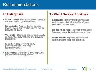 Recommendations To Enterprises Walk away:  If unsatisfied on service commitments, go elsewhere. Negotiate:  Ask for better service levels, even if a vendor claims not to provide an SLA. Validate:  Demand proof, particularly of security, survivability and privacy practices. Monitor:  Deploy third-party performance monitoring tools/services. Diversify:  Consider a hybrid public/ private cloud configuration. To Cloud Service Providers Educate:  Identify the business as well as operational benefits of your service to customers. Be transparent:  Reveal processes; focus on security and service levels. Build trust:  Improve contractual commitments and get certified. 