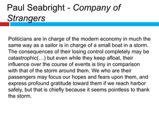 Paul Seabright - Company of StrangersPoliticians are in charge of the modern economy in much the same way as a sailor is in charge of a small boat in a storm. The consequences of their losing control completely may be catastrophic(…) but even while they keep afloat, their influence over the course of events is tiny in comparison with that of the storm around them. We who are their passengers may focus our hopes and fears upon them, and express profound gratitude toward them if we reach harbor safely, but that is chiefly because it seems pointless to thank the storm. 