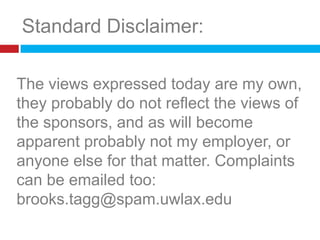 Standard Disclaimer:The views expressed today are my own, they probably do not reflect the views of the sponsors, and as will become apparent probably not my employer, or anyoneelse for that matter. Complaints can be emailed too:brooks.tagg@spam.uwlax.edu