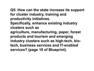 Q5: How can the state increase its support for cluster industry, training and productivity initiatives. Specifically, enhance existing industry clusters such as agriculture, manufacturing, paper, forest products and tourism and emerging industry clusters such as high-tech, bio-tech, business services and IT-enabled services? (page 10 of Blueprint).