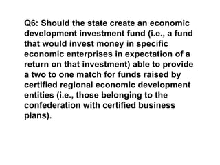 Q6: Should the state create an economic development investment fund (i.e., a fund that would invest money in specific economic enterprises in expectation of a return on that investment) able to provide a two to one match for funds raised by certified regional economic development entities (i.e., those belonging to the confederation with certified business plans).
