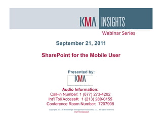 Webinar Series
         September 21, 2011

SharePoint for the Mobile User


                       Presented by:



             Audio Information:
   Call-in Number: 1 (877) 273-4202
  Int'l Toll Access#: 1 (213) 289-0155
 Conference Room Number: 7207908
  Copyright 2011 © Knowledge Management Associates, LLC. All rights reserved.
                             TWITTER #KMASP
 