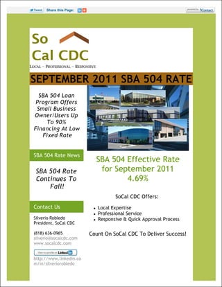 Share this Page:




LOCAL ~ PROFESSIONAL ~ RESPONSIVE


SEPTEMBER 2011 SBA 504 RATE
    SBA 504 Loan
   Program Offers
   Small Business
  Owner/Users Up
       To 90%
  Financing At Low
     Fixed Rate


  SBA 504 Rate News
                                    SBA 504 Effective Rate
   SBA 504 Rate                      for September 2011
   Continues To                             4.69%
       Fall!
                                           SoCal CDC Offers:
  Contact Us                       Local Expertise
                                   Professional Service
  Silverio Robledo                 Responsive & Quick Approval Process
  President, SoCal CDC

  (818) 636-0965             Count On SoCal CDC To Deliver Success!
  silverio@socalcdc.com
  www.socalcdc.com


  http://www.linkedin.co
  m/in/silveriorobledo
 