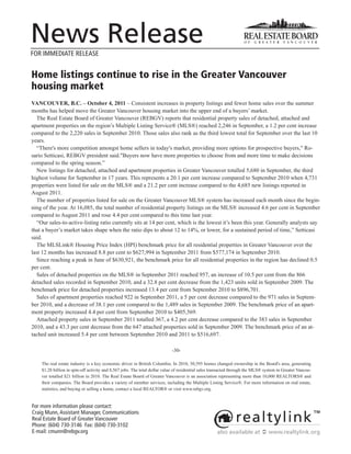 News Release
FOR IMMEDIATE RELEASE


Home listings continue to rise in the Greater Vancouver
housing market
VANCOUVER, B.C. – October 4, 2011 – Consistent increases in property listings and fewer home sales over the summer
months has helped move the Greater Vancouver housing market into the upper end of a buyers’ market.
  The Real Estate Board of Greater Vancouver (REBGV) reports that residential property sales of detached, attached and
apartment properties on the region’s Multiple Listing Service® (MLS®) reached 2,246 in September, a 1.2 per cent increase
compared to the 2,220 sales in September 2010. Those sales also rank as the third lowest total for September over the last 10
years.
  “There's more competition amongst home sellers in today's market, providing more options for prospective buyers," Ro-
sario Setticasi, REBGV president said."Buyers now have more properties to choose from and more time to make decisions
compared to the spring season.”
  New listings for detached, attached and apartment properties in Greater Vancouver totalled 5,680 in September, the third
highest volume for September in 17 years. This represents a 20.1 per cent increase compared to September 2010 when 4,731
properties were listed for sale on the MLS® and a 21.2 per cent increase compared to the 4,685 new listings reported in
August 2011.
  The number of properties listed for sale on the Greater Vancouver MLS® system has increased each month since the begin-
ning of the year. At 16,085, the total number of residential property listings on the MLS® increased 4.6 per cent in September
compared to August 2011 and rose 4.4 per cent compared to this time last year.
  “Our sales-to-active-listing ratio currently sits at 14 per cent, which is the lowest it’s been this year. Generally analysts say
that a buyer’s market takes shape when the ratio dips to about 12 to 14%, or lower, for a sustained period of time,” Setticasi
said.
  The MLSLink® Housing Price Index (HPI) benchmark price for all residential properties in Greater Vancouver over the
last 12 months has increased 8.8 per cent to $627,994 in September 2011 from $577,174 in September 2010.
  Since reaching a peak in June of $630,921, the benchmark price for all residential properties in the region has declined 0.5
per cent.
  Sales of detached properties on the MLS® in September 2011 reached 957, an increase of 10.5 per cent from the 866
detached sales recorded in September 2010, and a 32.8 per cent decrease from the 1,423 units sold in September 2009. The
benchmark price for detached properties increased 13.4 per cent from September 2010 to $896,701.
  Sales of apartment properties reached 922 in September 2011, a 5 per cent decrease compared to the 971 sales in Septem-
ber 2010, and a decrease of 38.1 per cent compared to the 1,489 sales in September 2009. The benchmark price of an apart-
ment property increased 4.4 per cent from September 2010 to $405,569.
  Attached property sales in September 2011 totalled 367, a 4.2 per cent decrease compared to the 383 sales in September
2010, and a 43.3 per cent decrease from the 647 attached properties sold in September 2009. The benchmark price of an at-
tached unit increased 5.4 per cent between September 2010 and 2011 to $516,697.

                                                                           -30-

    The real estate industry is a key economic driver in British Columbia. In 2010, 30,595 homes changed ownership in the Board's area, generating
    $1.28 billion in spin-off activity and 8,567 jobs. The total dollar value of residential sales transacted through the MLS® system in Greater Vancou-
    ver totalled $21 billion in 2010. The Real Estate Board of Greater Vancouver is an association representing more than 10,000 REALTORS® and
    their companies. The Board provides a variety of member services, including the Multiple Listing Service®. For more information on real estate,
    statistics, and buying or selling a home, contact a local REALTOR® or visit www.rebgv.org.


For more information please contact:
Craig Munn, Assistant Manager, Communications
Real Estate Board of Greater Vancouver
Phone: (604) 730-3146 Fax: (604) 730-3102
E-mail: cmunn@rebgv.org                                                                             also available at  www.realtylink.org
 